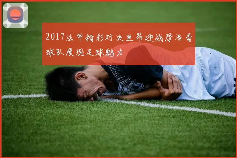 2017法甲精彩对决里昂迎战摩洛哥球队展现足球魅力