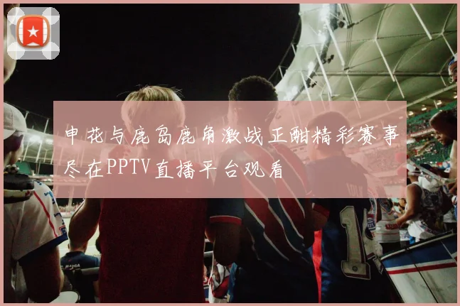 申花与鹿岛鹿角激战正酣精彩赛事尽在PPTV直播平台观看