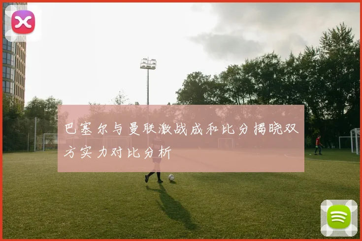 巴塞尔与曼联激战成和比分揭晓双方实力对比分析