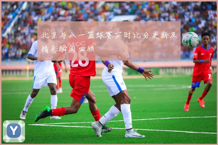 北京与八一篮球赛实时比分更新及精彩瞬间回顾
