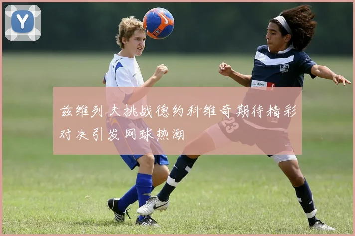 兹维列夫挑战德约科维奇期待精彩对决引发网球热潮